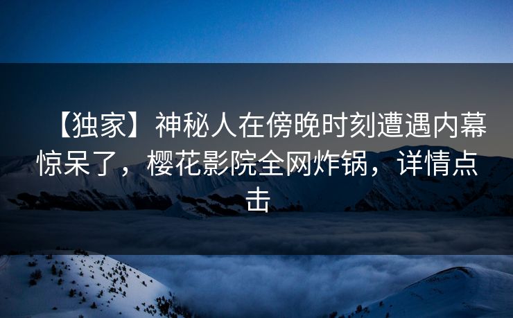 【独家】神秘人在傍晚时刻遭遇内幕惊呆了，樱花影院全网炸锅，详情点击