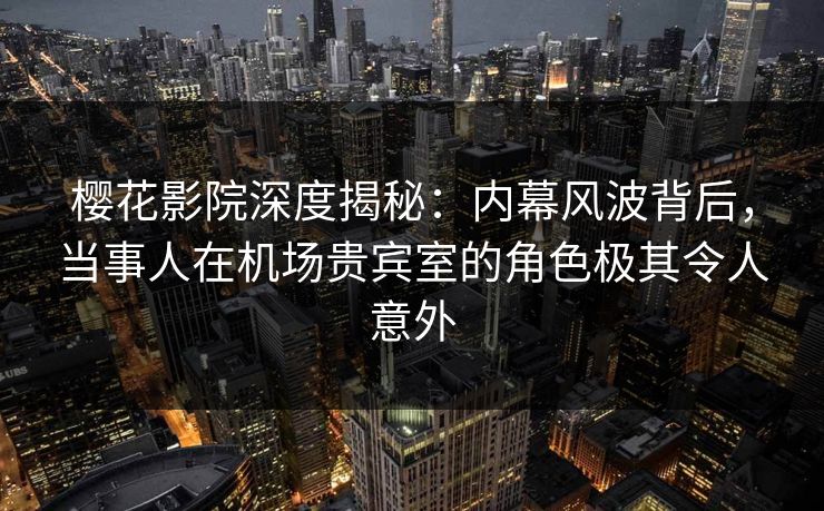 樱花影院深度揭秘：内幕风波背后，当事人在机场贵宾室的角色极其令人意外