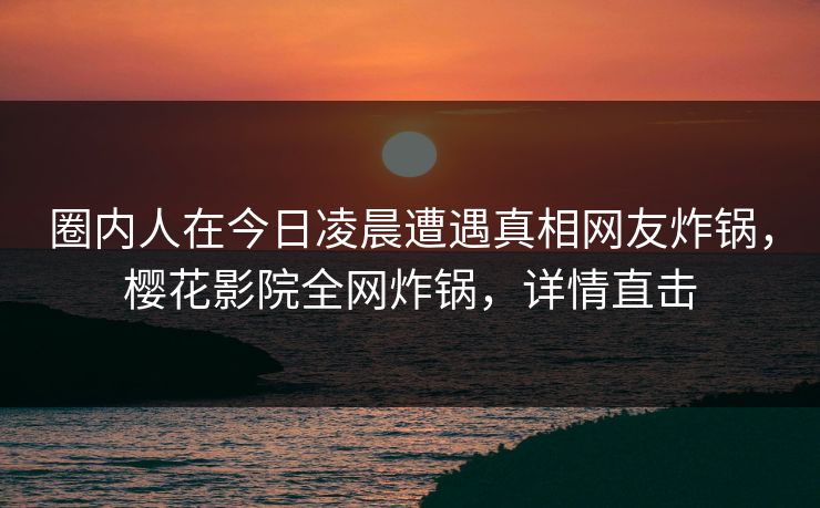 圈内人在今日凌晨遭遇真相网友炸锅，樱花影院全网炸锅，详情直击