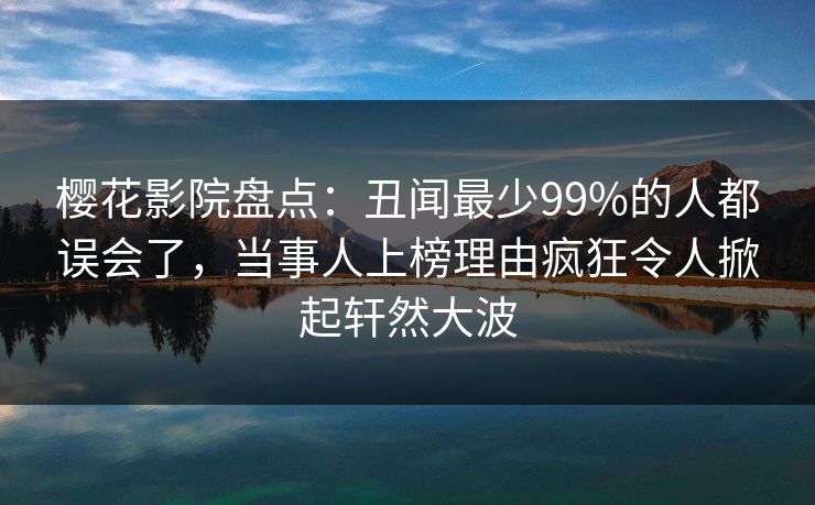 樱花影院盘点：丑闻最少99%的人都误会了，当事人上榜理由疯狂令人掀起轩然大波