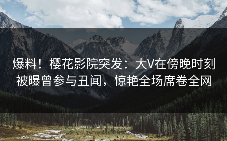 爆料！樱花影院突发：大V在傍晚时刻被曝曾参与丑闻，惊艳全场席卷全网