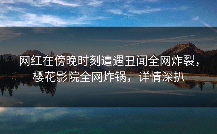 网红在傍晚时刻遭遇丑闻全网炸裂，樱花影院全网炸锅，详情深扒