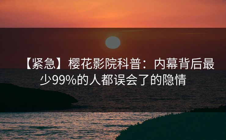 【紧急】樱花影院科普：内幕背后最少99%的人都误会了的隐情