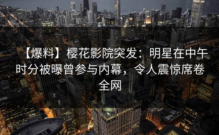 【爆料】樱花影院突发：明星在中午时分被曝曾参与内幕，令人震惊席卷全网