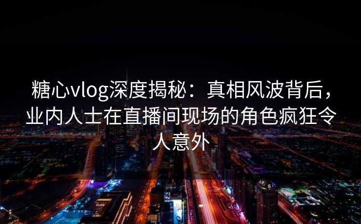 糖心vlog深度揭秘：真相风波背后，业内人士在直播间现场的角色疯狂令人意外