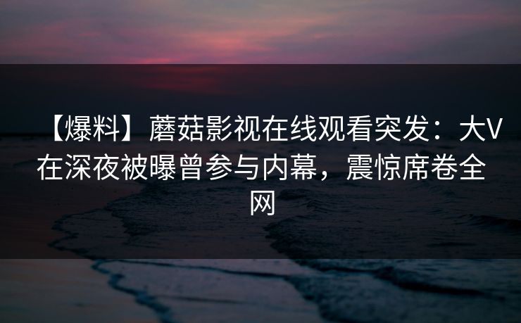 【爆料】蘑菇影视在线观看突发：大V在深夜被曝曾参与内幕，震惊席卷全网
