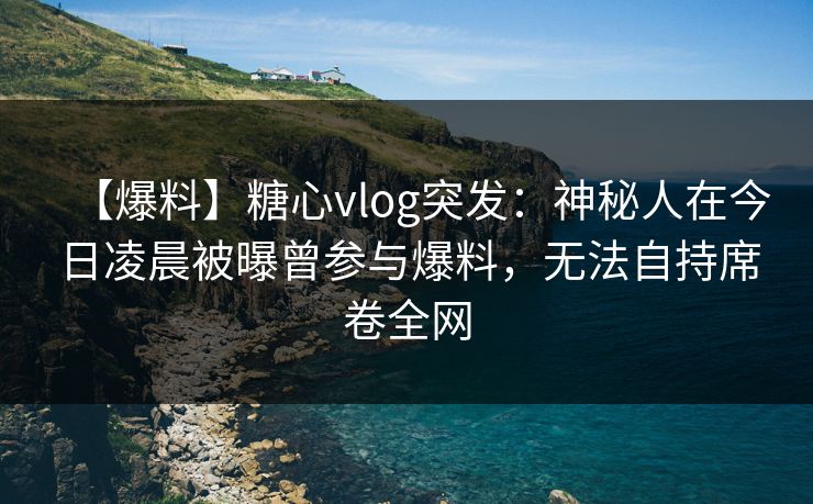 【爆料】糖心vlog突发：神秘人在今日凌晨被曝曾参与爆料，无法自持席卷全网