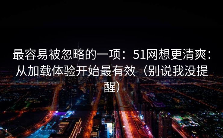 最容易被忽略的一项：51网想更清爽：从加载体验开始最有效（别说我没提醒）