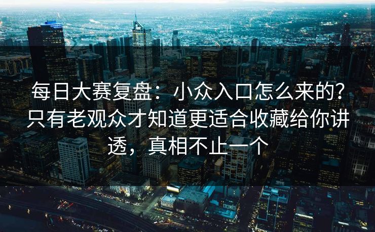 每日大赛复盘：小众入口怎么来的？只有老观众才知道更适合收藏给你讲透，真相不止一个