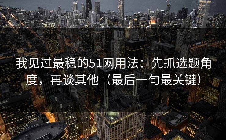 我见过最稳的51网用法：先抓选题角度，再谈其他（最后一句最关键）