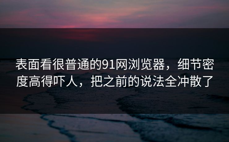 表面看很普通的91网浏览器，细节密度高得吓人，把之前的说法全冲散了