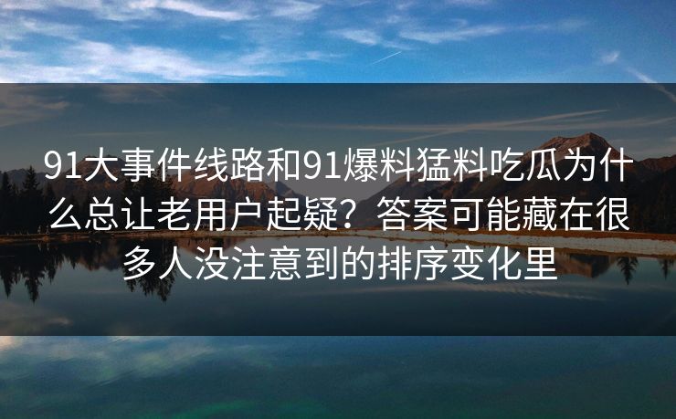 91大事件线路和91爆料猛料吃瓜为什么总让老用户起疑？答案可能藏在很多人没注意到的排序变化里