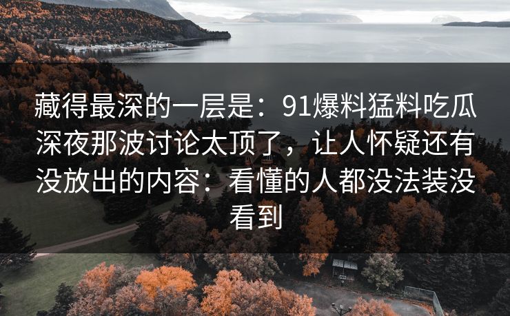 藏得最深的一层是：91爆料猛料吃瓜深夜那波讨论太顶了，让人怀疑还有没放出的内容：看懂的人都没法装没看到