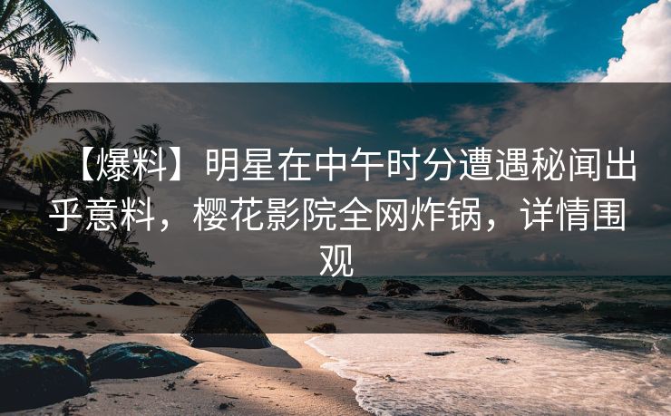 【爆料】明星在中午时分遭遇秘闻出乎意料，樱花影院全网炸锅，详情围观