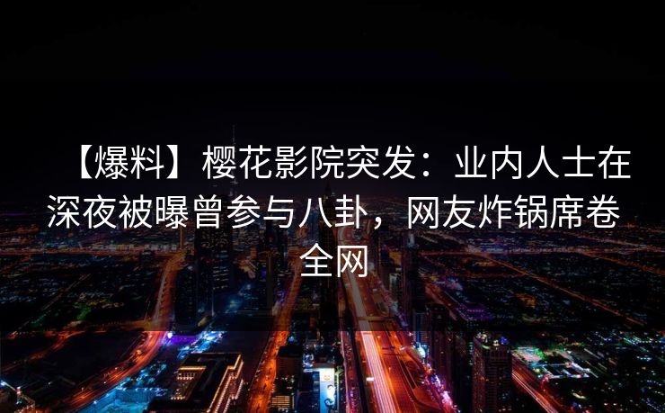 【爆料】樱花影院突发：业内人士在深夜被曝曾参与八卦，网友炸锅席卷全网