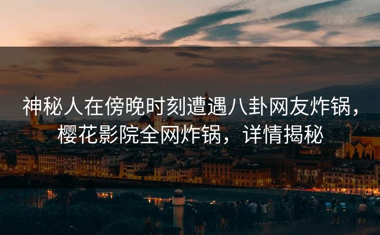 神秘人在傍晚时刻遭遇八卦网友炸锅，樱花影院全网炸锅，详情揭秘