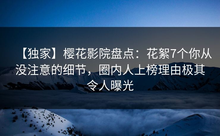 【独家】樱花影院盘点：花絮7个你从没注意的细节，圈内人上榜理由极其令人曝光