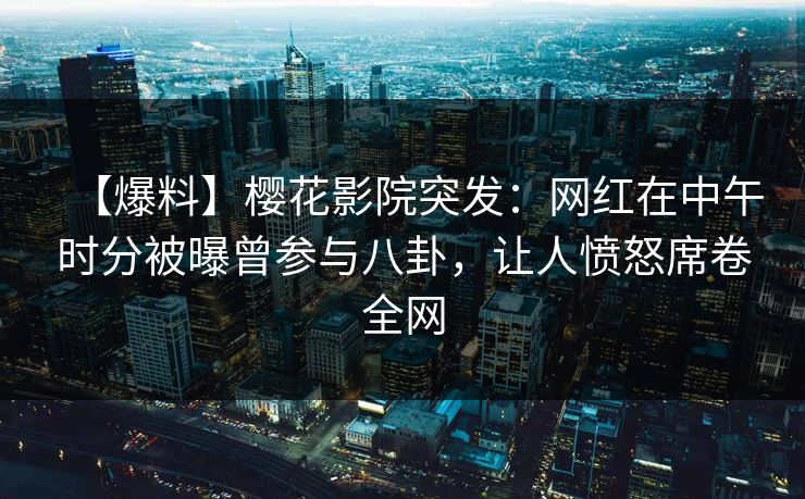 【爆料】樱花影院突发：网红在中午时分被曝曾参与八卦，让人愤怒席卷全网