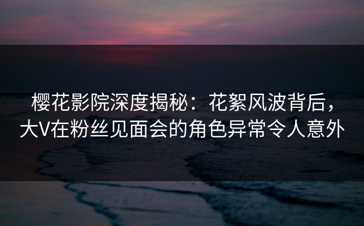 樱花影院深度揭秘：花絮风波背后，大V在粉丝见面会的角色异常令人意外