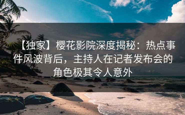 【独家】樱花影院深度揭秘：热点事件风波背后，主持人在记者发布会的角色极其令人意外