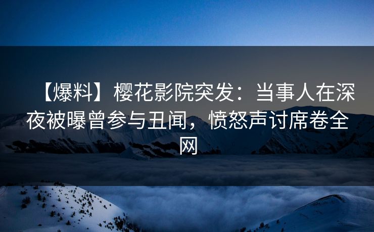 【爆料】樱花影院突发：当事人在深夜被曝曾参与丑闻，愤怒声讨席卷全网