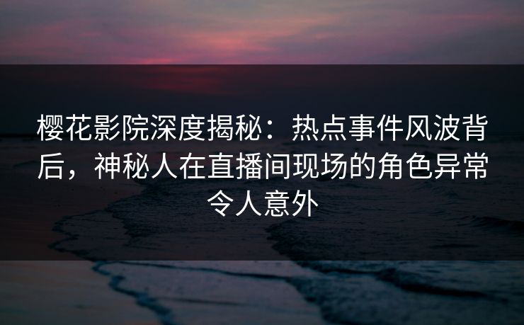 樱花影院深度揭秘：热点事件风波背后，神秘人在直播间现场的角色异常令人意外