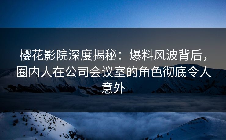 樱花影院深度揭秘：爆料风波背后，圈内人在公司会议室的角色彻底令人意外