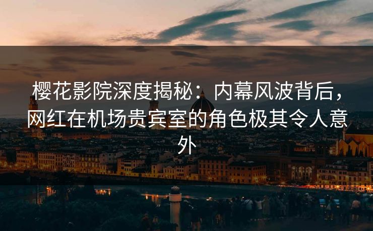 樱花影院深度揭秘：内幕风波背后，网红在机场贵宾室的角色极其令人意外