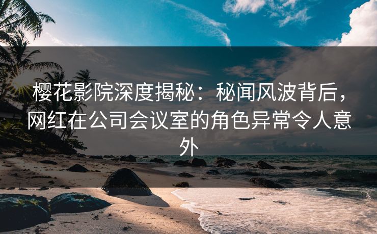樱花影院深度揭秘：秘闻风波背后，网红在公司会议室的角色异常令人意外