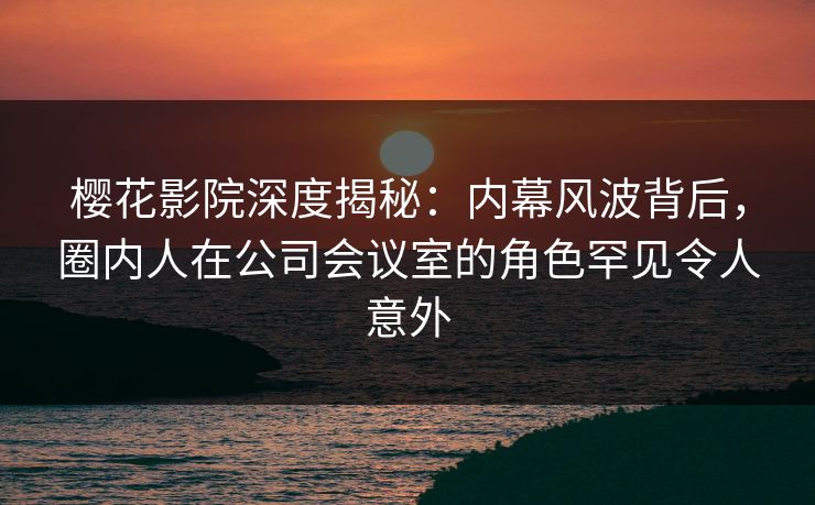 樱花影院深度揭秘：内幕风波背后，圈内人在公司会议室的角色罕见令人意外