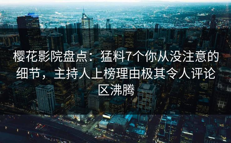 樱花影院盘点：猛料7个你从没注意的细节，主持人上榜理由极其令人评论区沸腾