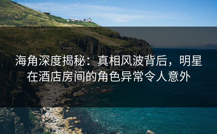 海角深度揭秘:真相风波背后,明星在酒店房间的角色异常令人意外 海角深度揭秘:真相风波背后,明星在酒店房间的角色异常令人意外