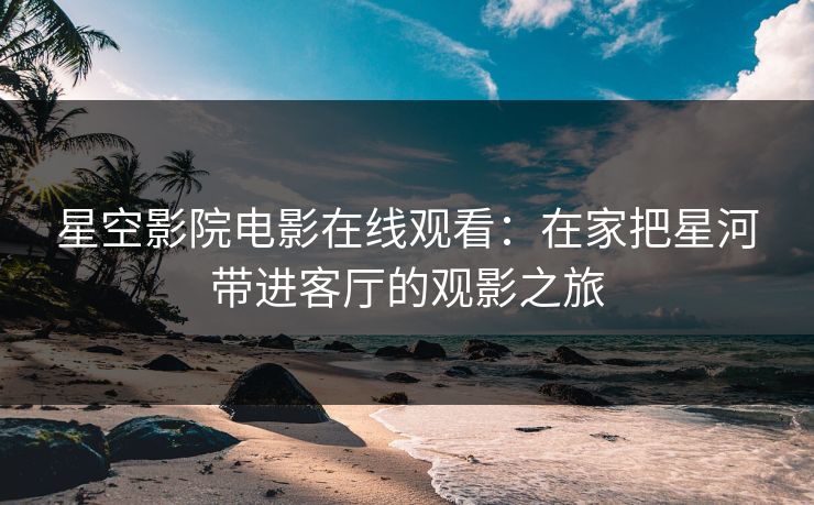 星空影院电影在线观看:在家把星河带进客厅的观影之旅 星空影院电影在线观看:在家把星河带进客厅的观影之旅