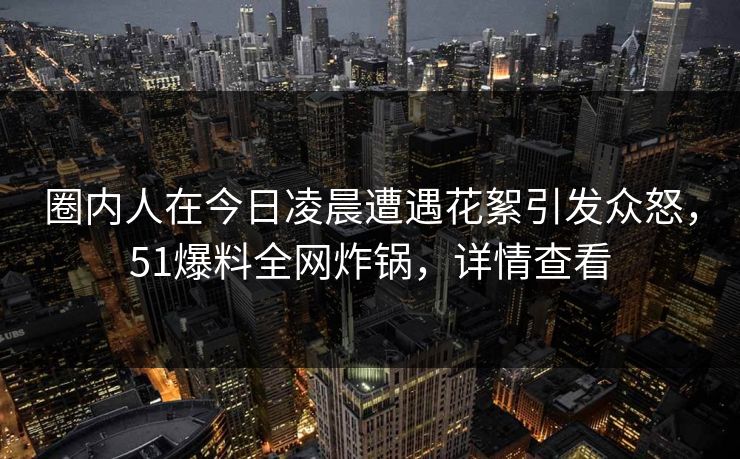 圈内人在今日凌晨遭遇花絮引发众怒，51爆料全网炸锅，详情查看