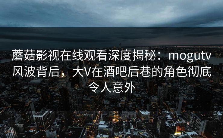 蘑菇影视在线观看深度揭秘：mogutv风波背后，大V在酒吧后巷的角色彻底令人意外