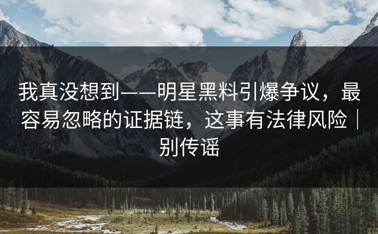我真没想到——明星黑料引爆争议，最容易忽略的证据链，这事有法律风险｜别传谣